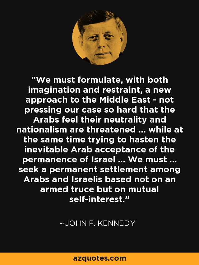 Debemos formular, con imaginación y moderación, un nuevo enfoque para Oriente Próximo, sin presionar tanto a los árabes para que sientan amenazados su neutralidad y su nacionalismo... y, al mismo tiempo, intentando acelerar la inevitable aceptación árabe de la permanencia de Israel... Debemos... buscar un acuerdo permanente entre árabes e israelíes, no basado en una tregua armada, sino en el interés mutuo. Debemos ... buscar un acuerdo permanente entre árabes e israelíes basado no en una tregua armada sino en el interés mutuo. - John F. Kennedy