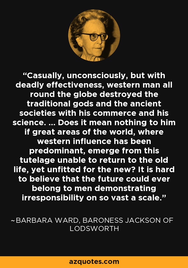 Casually, unconsciously, but with deadly effectiveness, western man all round the globe destroyed the traditional gods and the ancient societies with his commerce and his science. ... Does it mean nothing to him if great areas of the world, where western influence has been predominant, emerge from this tutelage unable to return to the old life, yet unfitted for the new? It is hard to believe that the future could ever belong to men demonstrating irresponsibility on so vast a scale. - Barbara Ward, Baroness Jackson of Lodsworth