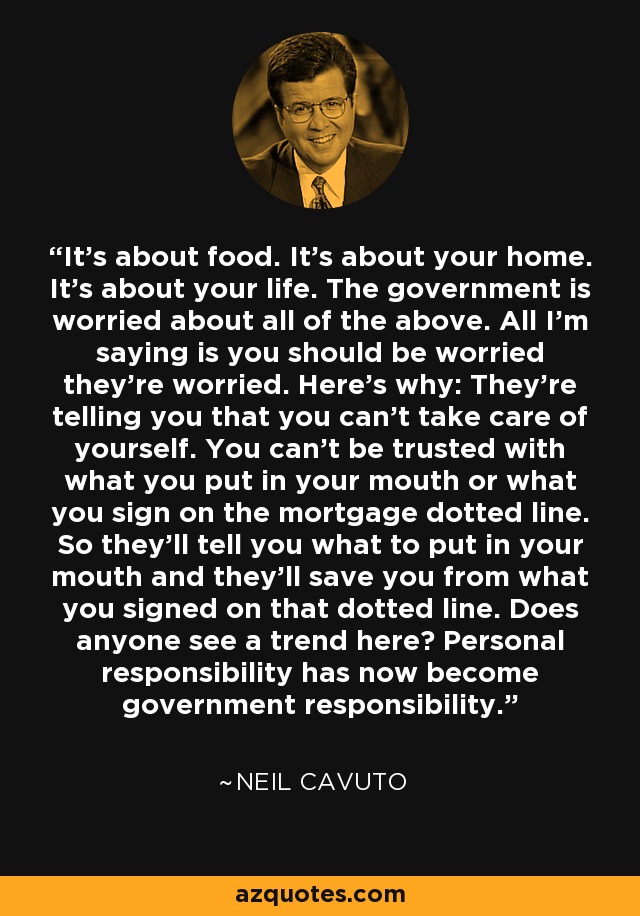 It's about food. It's about your home. It's about your life. The government is worried about all of the above. All I'm saying is you should be worried they're worried. Here's why: They're telling you that you can't take care of yourself. You can't be trusted with what you put in your mouth or what you sign on the mortgage dotted line. So they'll tell you what to put in your mouth and they'll save you from what you signed on that dotted line. Does anyone see a trend here? Personal responsibility has now become government responsibility. - Neil Cavuto