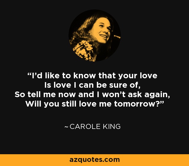 I'd like to know that your love Is love I can be sure of, So tell me now and I won't ask again, Will you still love me tomorrow? - Carole King