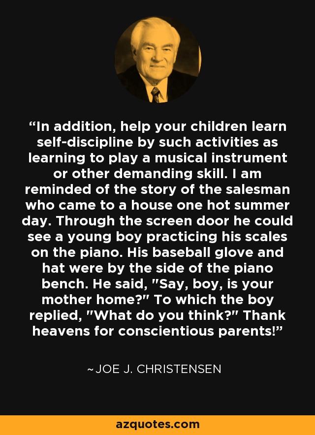 In addition, help your children learn self-discipline by such activities as learning to play a musical instrument or other demanding skill. I am reminded of the story of the salesman who came to a house one hot summer day. Through the screen door he could see a young boy practicing his scales on the piano. His baseball glove and hat were by the side of the piano bench. He said, 