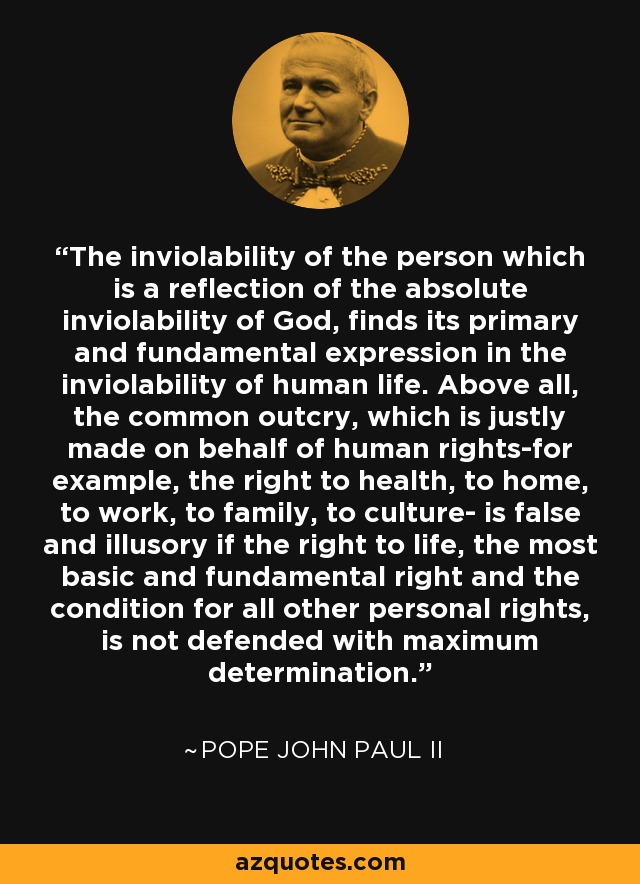 The inviolability of the person which is a reflection of the absolute inviolability of God, finds its primary and fundamental expression in the inviolability of human life. Above all, the common outcry, which is justly made on behalf of human rights-for example, the right to health, to home, to work, to family, to culture- is false and illusory if the right to life, the most basic and fundamental right and the condition for all other personal rights, is not defended with maximum determination. - Pope John Paul II