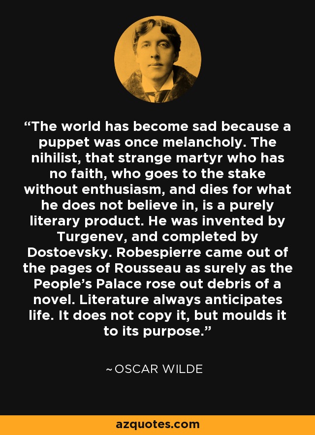 The world has become sad because a puppet was once melancholy. The nihilist, that strange martyr who has no faith, who goes to the stake without enthusiasm, and dies for what he does not believe in, is a purely literary product. He was invented by Turgenev, and completed by Dostoevsky. Robespierre came out of the pages of Rousseau as surely as the People's Palace rose out debris of a novel. Literature always anticipates life. It does not copy it, but moulds it to its purpose. - Oscar Wilde