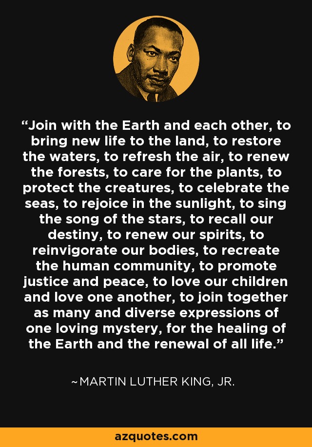 Join with the Earth and each other, to bring new life to the land, to restore the waters, to refresh the air, to renew the forests, to care for the plants, to protect the creatures, to celebrate the seas, to rejoice in the sunlight, to sing the song of the stars, to recall our destiny, to renew our spirits, to reinvigorate our bodies, to recreate the human community, to promote justice and peace, to love our children and love one another, to join together as many and diverse expressions of one loving mystery, for the healing of the Earth and the renewal of all life. - Martin Luther King, Jr.