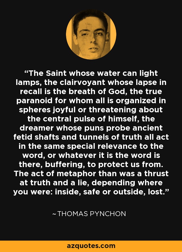 The Saint whose water can light lamps, the clairvoyant whose lapse in recall is the breath of God, the true paranoid for whom all is organized in spheres joyful or threatening about the central pulse of himself, the dreamer whose puns probe ancient fetid shafts and tunnels of truth all act in the same special relevance to the word, or whatever it is the word is there, buffering, to protect us from. The act of metaphor than was a thrust at truth and a lie, depending where you were: inside, safe or outside, lost. - Thomas Pynchon
