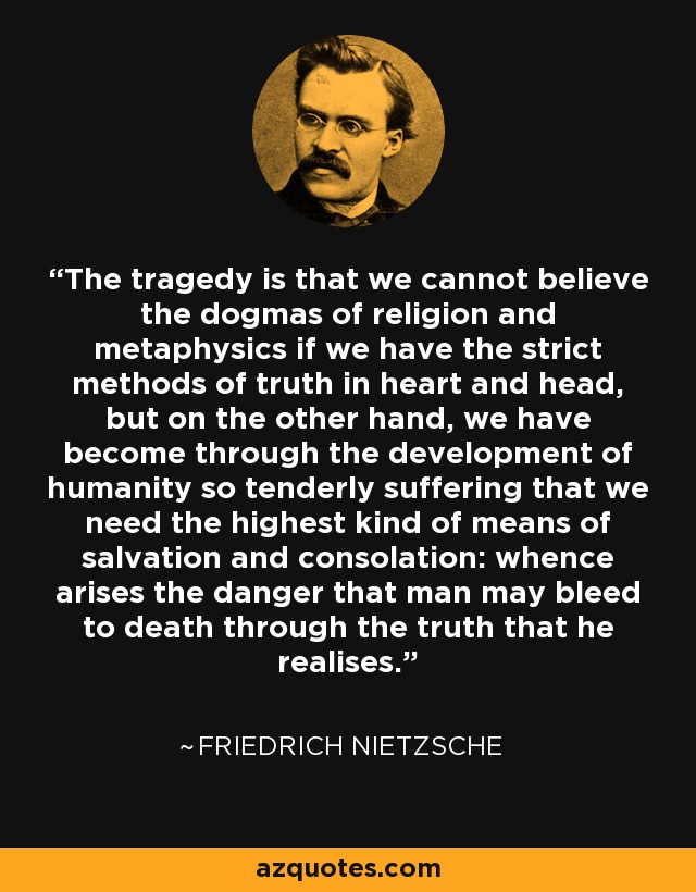 The tragedy is that we cannot believe the dogmas of religion and metaphysics if we have the strict methods of truth in heart and head, but on the other hand, we have become through the development of humanity so tenderly suffering that we need the highest kind of means of salvation and consolation: whence arises the danger that man may bleed to death through the truth that he realises. - Friedrich Nietzsche