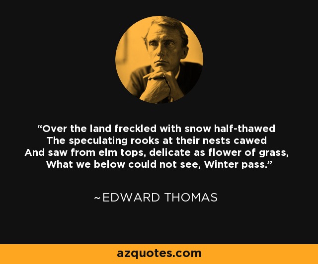 Over the land freckled with snow half-thawed The speculating rooks at their nests cawed And saw from elm tops, delicate as flower of grass, What we below could not see, Winter pass. - Edward Thomas