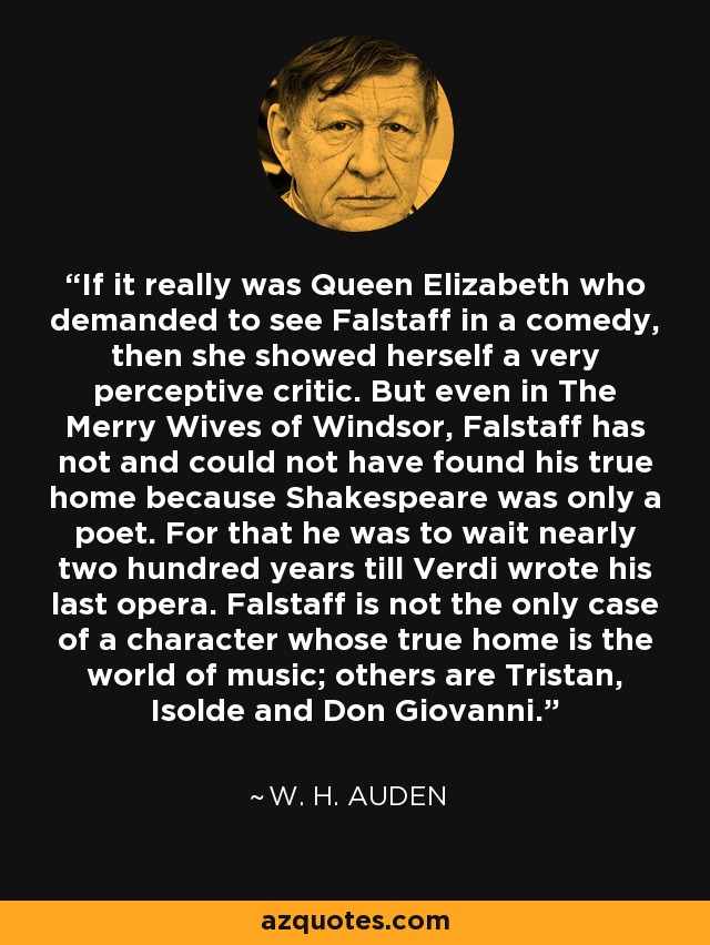If it really was Queen Elizabeth who demanded to see Falstaff in a comedy, then she showed herself a very perceptive critic. But even in The Merry Wives of Windsor, Falstaff has not and could not have found his true home because Shakespeare was only a poet. For that he was to wait nearly two hundred years till Verdi wrote his last opera. Falstaff is not the only case of a character whose true home is the world of music; others are Tristan, Isolde and Don Giovanni. - W. H. Auden
