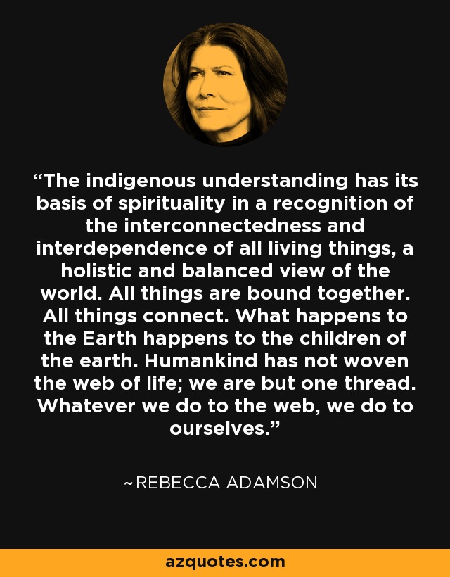The indigenous understanding has its basis of spirituality in a recognition of the interconnectedness and interdependence of all living things, a holistic and balanced view of the world. All things are bound together. All things connect. What happens to the Earth happens to the children of the earth. Humankind has not woven the web of life; we are but one thread. Whatever we do to the web, we do to ourselves. - Rebecca Adamson