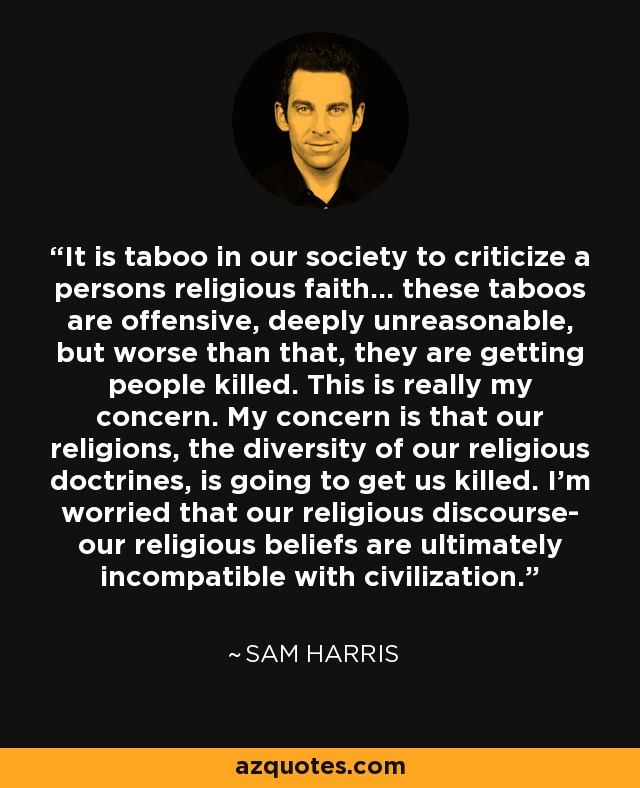 En nuestra sociedad es tabú criticar la fe religiosa de una persona... estos tabúes son ofensivos, profundamente irracionales, pero lo que es peor, están haciendo que muera gente. Esta es realmente mi preocupación. Me preocupa que nuestras religiones, la diversidad de nuestras doctrinas religiosas, hagan que nos maten. Me preocupa que nuestro discurso religioso, nuestras creencias religiosas, sean en última instancia incompatibles con la civilización. - Sam Harris