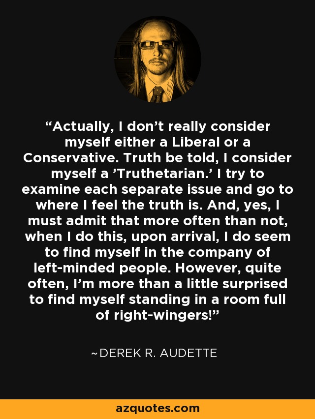 Actually, I don't really consider myself either a Liberal or a Conservative. Truth be told, I consider myself a 'Truthetarian.' I try to examine each separate issue and go to where I feel the truth is. And, yes, I must admit that more often than not, when I do this, upon arrival, I do seem to find myself in the company of left-minded people. However, quite often, I'm more than a little surprised to find myself standing in a room full of right-wingers! - Derek R. Audette