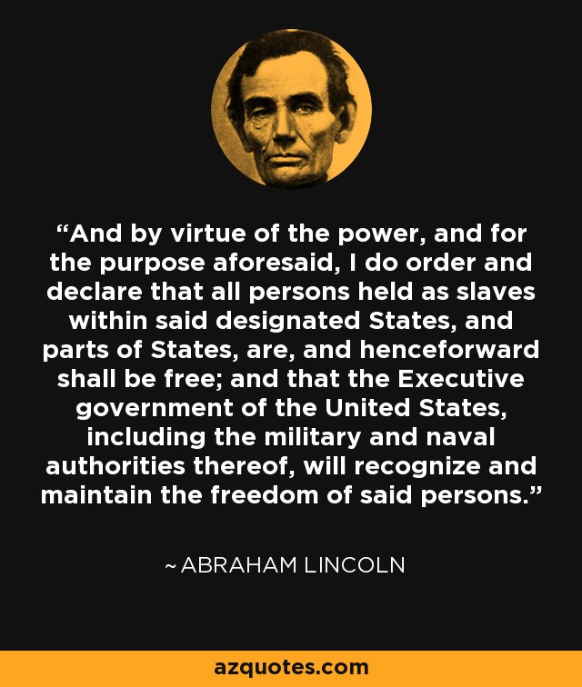 And by virtue of the power, and for the purpose aforesaid, I do order and declare that all persons held as slaves within said designated States, and parts of States, are, and henceforward shall be free; and that the Executive government of the United States, including the military and naval authorities thereof, will recognize and maintain the freedom of said persons. - Abraham Lincoln
