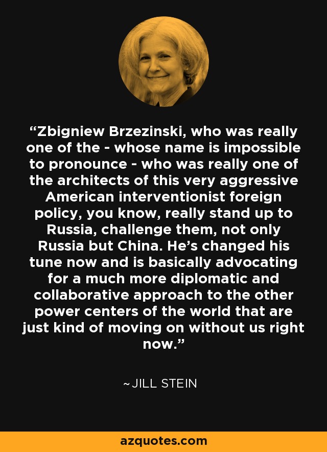Zbigniew Brzezinski, who was really one of the - whose name is impossible to pronounce - who was really one of the architects of this very aggressive American interventionist foreign policy, you know, really stand up to Russia, challenge them, not only Russia but China. He's changed his tune now and is basically advocating for a much more diplomatic and collaborative approach to the other power centers of the world that are just kind of moving on without us right now. - Jill Stein
