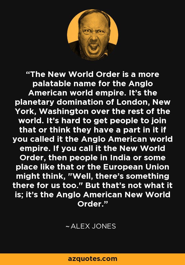 The New World Order is a more palatable name for the Anglo American world empire. It's the planetary domination of London, New York, Washington over the rest of the world. It's hard to get people to join that or think they have a part in it if you called it the Anglo American world empire. If you call it the New World Order, then people in India or some place like that or the European Union might think, 