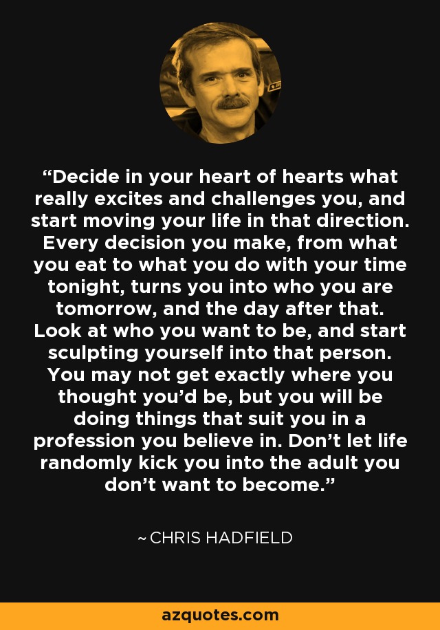 Decide in your heart of hearts what really excites and challenges you, and start moving your life in that direction. Every decision you make, from what you eat to what you do with your time tonight, turns you into who you are tomorrow, and the day after that. Look at who you want to be, and start sculpting yourself into that person. You may not get exactly where you thought you'd be, but you will be doing things that suit you in a profession you believe in. Don't let life randomly kick you into the adult you don't want to become. - Chris Hadfield