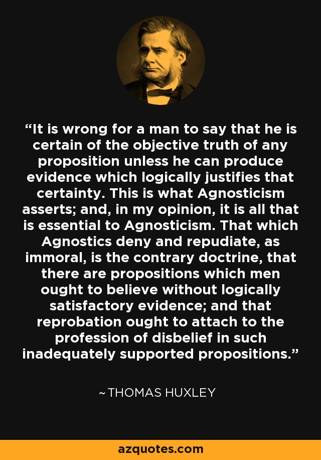 It is wrong for a man to say that he is certain of the objective truth of any proposition unless he can produce evidence which logically justifies that certainty. This is what Agnosticism asserts; and, in my opinion, it is all that is essential to Agnosticism. That which Agnostics deny and repudiate, as immoral, is the contrary doctrine, that there are propositions which men ought to believe without logically satisfactory evidence; and that reprobation ought to attach to the profession of disbelief in such inadequately supported propositions. - Thomas Huxley
