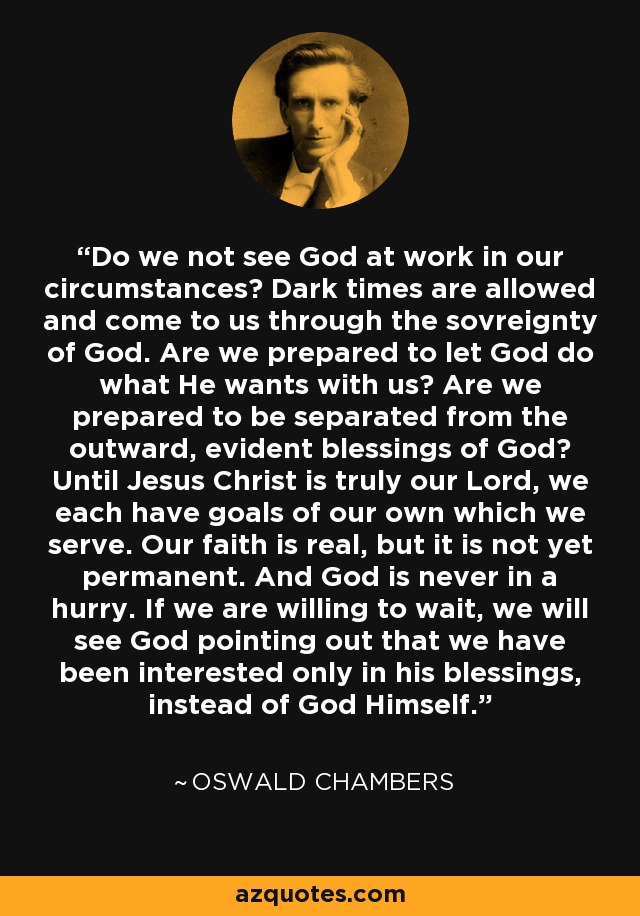 Do we not see God at work in our circumstances? Dark times are allowed and come to us through the sovreignty of God. Are we prepared to let God do what He wants with us? Are we prepared to be separated from the outward, evident blessings of God? Until Jesus Christ is truly our Lord, we each have goals of our own which we serve. Our faith is real, but it is not yet permanent. And God is never in a hurry. If we are willing to wait, we will see God pointing out that we have been interested only in his blessings, instead of God Himself. - Oswald Chambers