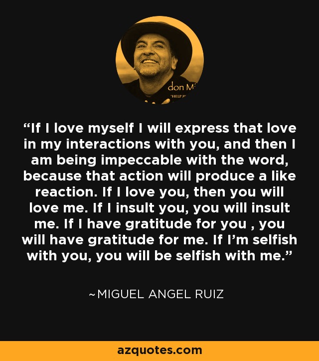 If I love myself I will express that love in my interactions with you, and then I am being impeccable with the word, because that action will produce a like reaction. If I love you, then you will love me. If I insult you, you will insult me. If I have gratitude for you , you will have gratitude for me. If I'm selfish with you, you will be selfish with me. - Miguel Angel Ruiz