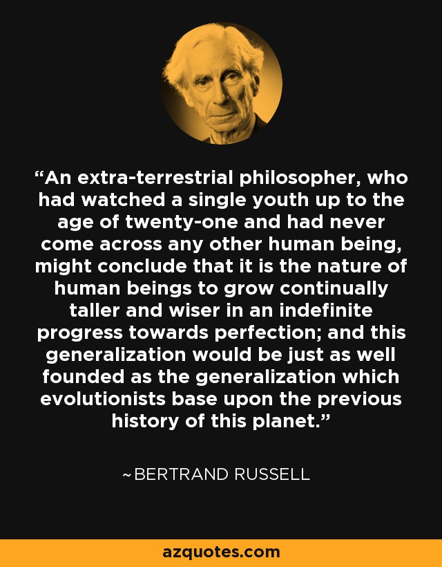 An extra-terrestrial philosopher, who had watched a single youth up to the age of twenty-one and had never come across any other human being, might conclude that it is the nature of human beings to grow continually taller and wiser in an indefinite progress towards perfection; and this generalization would be just as well founded as the generalization which evolutionists base upon the previous history of this planet. - Bertrand Russell