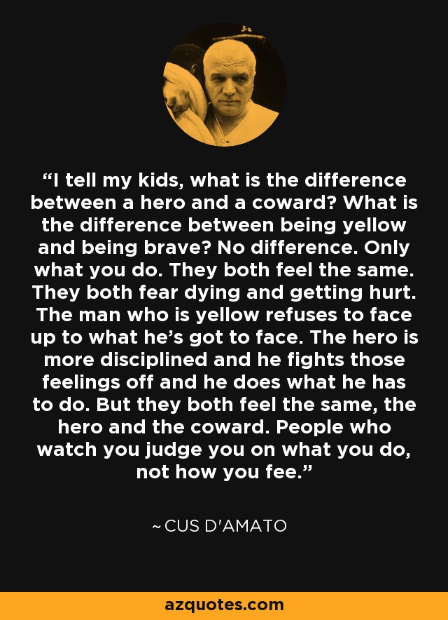 I tell my kids, what is the difference between a hero and a coward? What is the difference between being yellow and being brave? No difference. Only what you do. They both feel the same. They both fear dying and getting hurt. The man who is yellow refuses to face up to what he's got to face. The hero is more disciplined and he fights those feelings off and he does what he has to do. But they both feel the same, the hero and the coward. People who watch you judge you on what you do, not how you fee. - Cus D'Amato