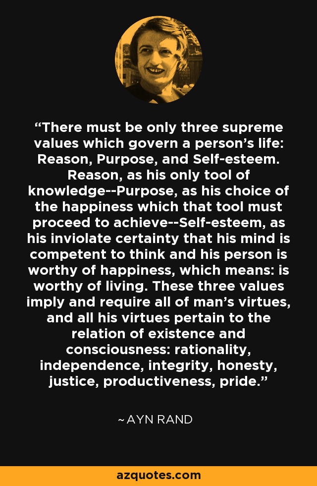 There must be only three supreme values which govern a person's life: Reason, Purpose, and Self-esteem. Reason, as his only tool of knowledge--Purpose, as his choice of the happiness which that tool must proceed to achieve--Self-esteem, as his inviolate certainty that his mind is competent to think and his person is worthy of happiness, which means: is worthy of living. These three values imply and require all of man's virtues, and all his virtues pertain to the relation of existence and consciousness: rationality, independence, integrity, honesty, justice, productiveness, pride. - Ayn Rand