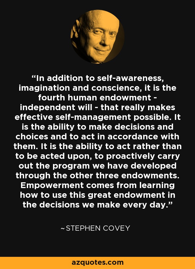 In addition to self-awareness, imagination and conscience, it is the fourth human endowment - independent will - that really makes effective self-management possible. It is the ability to make decisions and choices and to act in accordance with them. It is the ability to act rather than to be acted upon, to proactively carry out the program we have developed through the other three endowments. Empowerment comes from learning how to use this great endowment in the decisions we make every day. - Stephen Covey