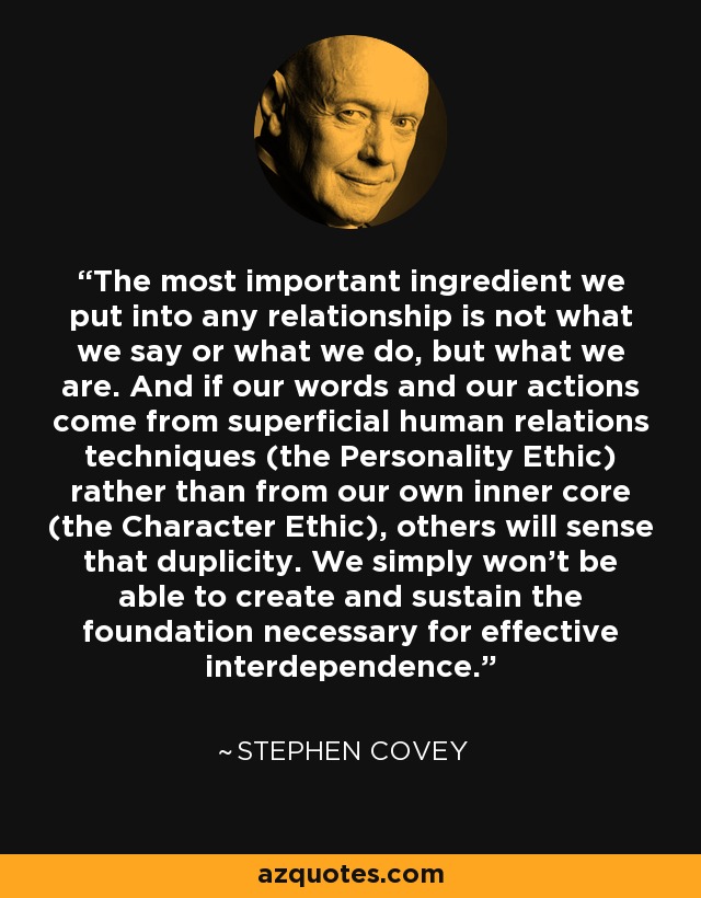 The most important ingredient we put into any relationship is not what we say or what we do, but what we are. And if our words and our actions come from superficial human relations techniques (the Personality Ethic) rather than from our own inner core (the Character Ethic), others will sense that duplicity. We simply won't be able to create and sustain the foundation necessary for effective interdependence. - Stephen Covey