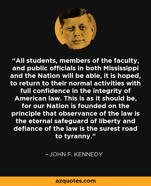 All students, members of the faculty, and public officials in both Mississippi and the Nation will be able, it is hoped, to return to their normal activities with full confidence in the integrity of American law. This is as it should be, for our Nation is founded on the principle that observance of the law is the eternal safeguard of liberty and defiance of the law is the surest road to tyranny. - John F. Kennedy