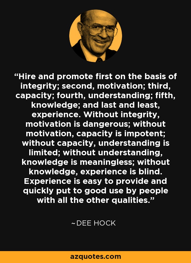 Hire and promote first on the basis of integrity; second, motivation; third, capacity; fourth, understanding; fifth, knowledge; and last and least, experience. Without integrity, motivation is dangerous; without motivation, capacity is impotent; without capacity, understanding is limited; without understanding, knowledge is meaningless; without knowledge, experience is blind. Experience is easy to provide and quickly put to good use by people with all the other qualities. - Dee Hock