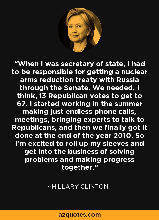 When I was secretary of state, I had to be responsible for getting a nuclear arms reduction treaty with Russia through the Senate. We needed, I think, 13 Republican votes to get to 67. I started working in the summer making just endless phone calls, meetings, bringing experts to talk to Republicans, and then we finally got it done at the end of the year 2010. So I'm excited to roll up my sleeves and get into the business of solving problems and making progress together. - Hillary Clinton
