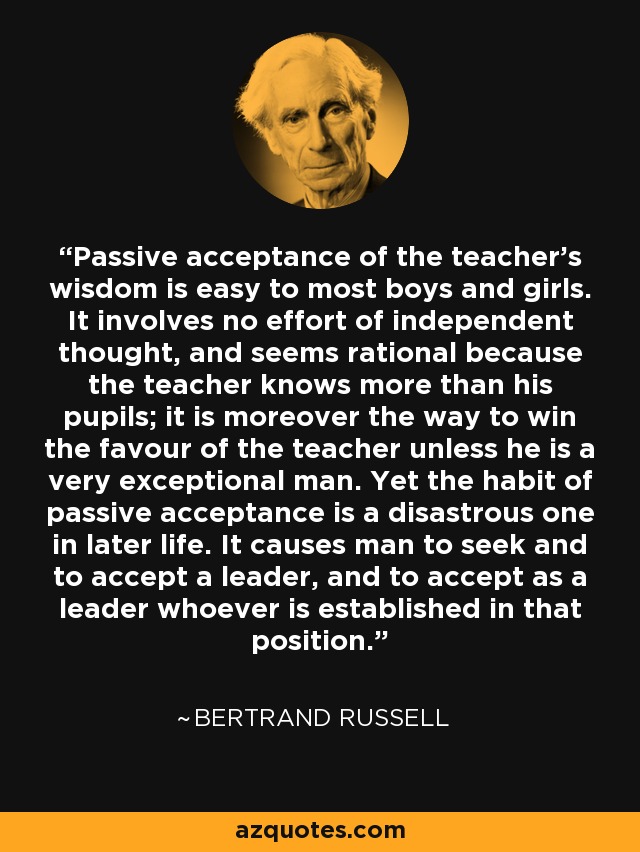 Passive acceptance of the teacher's wisdom is easy to most boys and girls. It involves no effort of independent thought, and seems rational because the teacher knows more than his pupils; it is moreover the way to win the favour of the teacher unless he is a very exceptional man. Yet the habit of passive acceptance is a disastrous one in later life. It causes man to seek and to accept a leader, and to accept as a leader whoever is established in that position. - Bertrand Russell