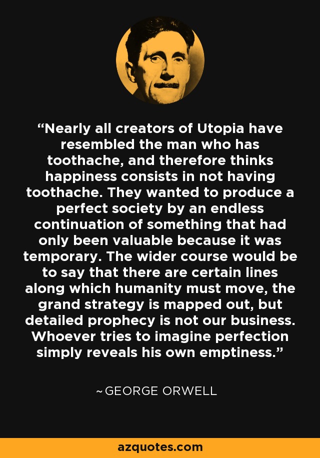 Nearly all creators of Utopia have resembled the man who has toothache, and therefore thinks happiness consists in not having toothache. They wanted to produce a perfect society by an endless continuation of something that had only been valuable because it was temporary. The wider course would be to say that there are certain lines along which humanity must move, the grand strategy is mapped out, but detailed prophecy is not our business. Whoever tries to imagine perfection simply reveals his own emptiness. - George Orwell