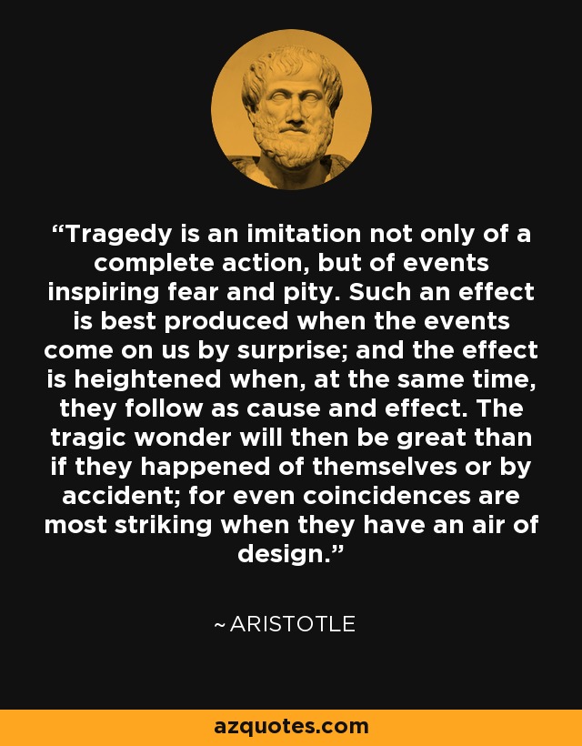 Tragedy is an imitation not only of a complete action, but of events inspiring fear and pity. Such an effect is best produced when the events come on us by surprise; and the effect is heightened when, at the same time, they follow as cause and effect. The tragic wonder will then be great than if they happened of themselves or by accident; for even coincidences are most striking when they have an air of design. - Aristotle