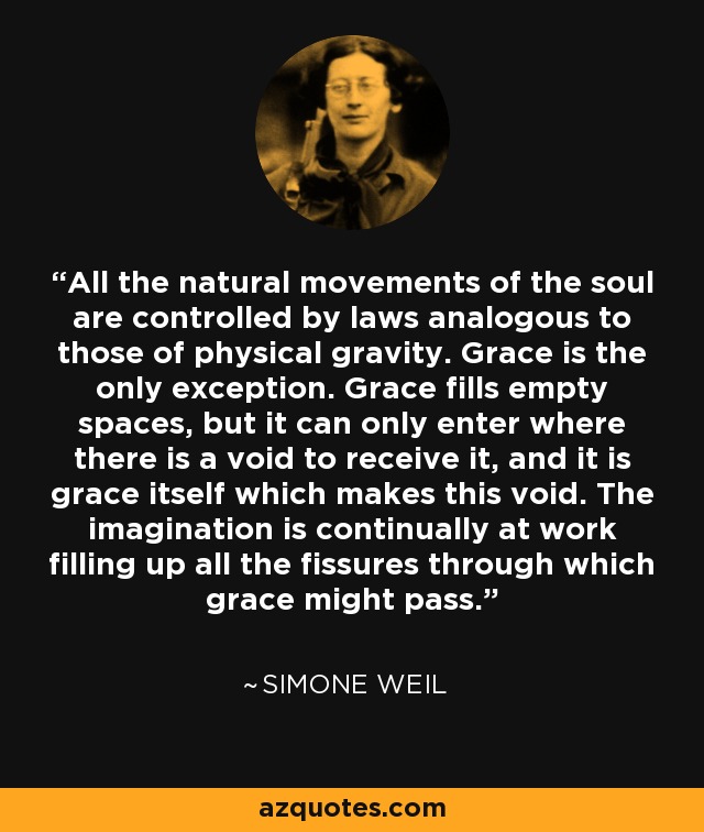 All the natural movements of the soul are controlled by laws analogous to those of physical gravity. Grace is the only exception. Grace fills empty spaces, but it can only enter where there is a void to receive it, and it is grace itself which makes this void. The imagination is continually at work filling up all the fissures through which grace might pass. - Simone Weil
