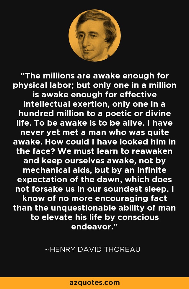 The millions are awake enough for physical labor; but only one in a million is awake enough for effective intellectual exertion, only one in a hundred million to a poetic or divine life. To be awake is to be alive. I have never yet met a man who was quite awake. How could I have looked him in the face? We must learn to reawaken and keep ourselves awake, not by mechanical aids, but by an infinite expectation of the dawn, which does not forsake us in our soundest sleep. I know of no more encouraging fact than the unquestionable ability of man to elevate his life by conscious endeavor. - Henry David Thoreau