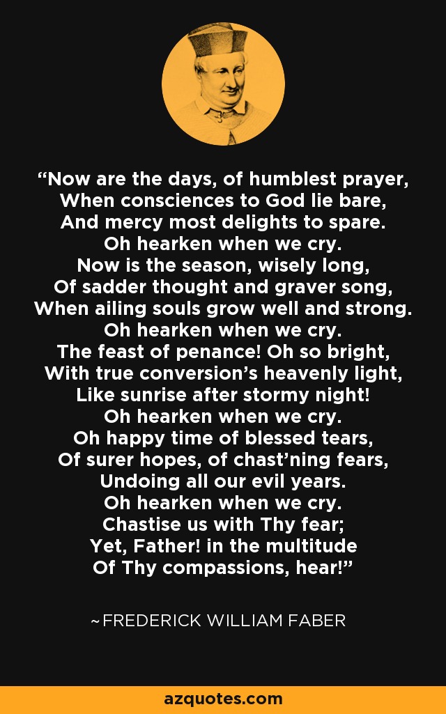 Now are the days, of humblest prayer, When consciences to God lie bare, And mercy most delights to spare. Oh hearken when we cry. Now is the season, wisely long, Of sadder thought and graver song, When ailing souls grow well and strong. Oh hearken when we cry. The feast of penance! Oh so bright, With true conversion's heavenly light, Like sunrise after stormy night! Oh hearken when we cry. Oh happy time of blessed tears, Of surer hopes, of chast'ning fears, Undoing all our evil years. Oh hearken when we cry. Chastise us with Thy fear; Yet, Father! in the multitude Of Thy compassions, hear! - Frederick William Faber