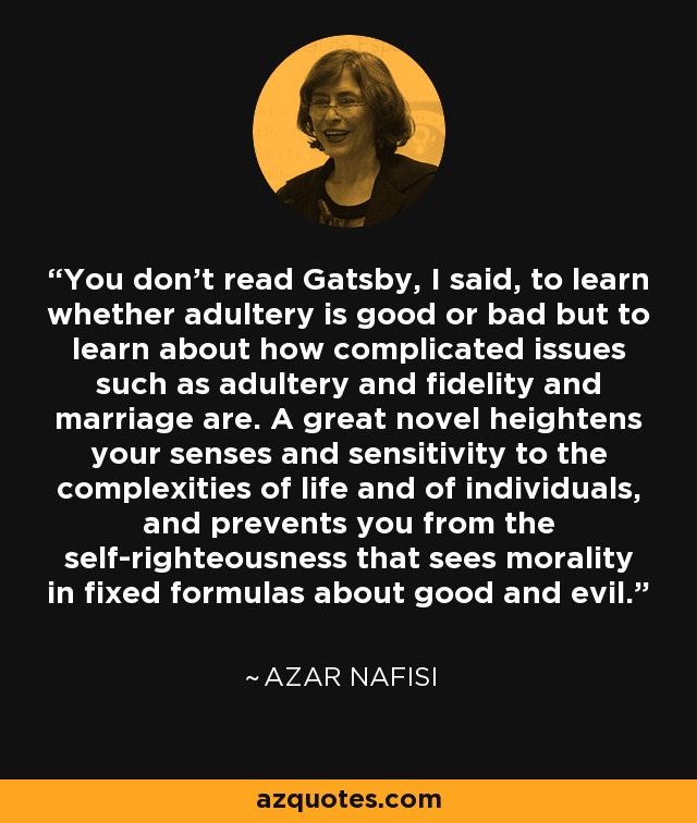 You don't read Gatsby, I said, to learn whether adultery is good or bad but to learn about how complicated issues such as adultery and fidelity and marriage are. A great novel heightens your senses and sensitivity to the complexities of life and of individuals, and prevents you from the self-righteousness that sees morality in fixed formulas about good and evil. - Azar Nafisi