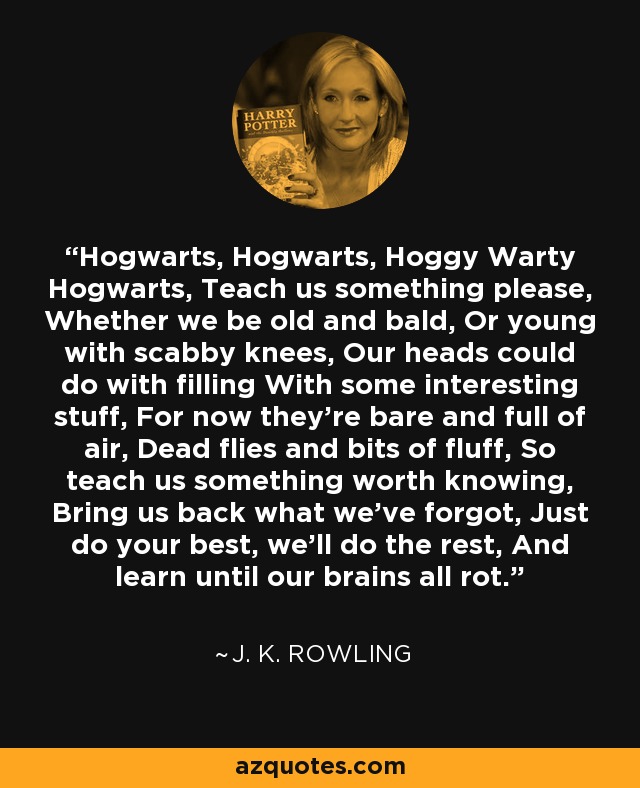 Hogwarts, Hogwarts, Hoggy Warty Hogwarts, Teach us something please, Whether we be old and bald, Or young with scabby knees, Our heads could do with filling With some interesting stuff, For now they're bare and full of air, Dead flies and bits of fluff, So teach us something worth knowing, Bring us back what we've forgot, Just do your best, we'll do the rest, And learn until our brains all rot. - J. K. Rowling