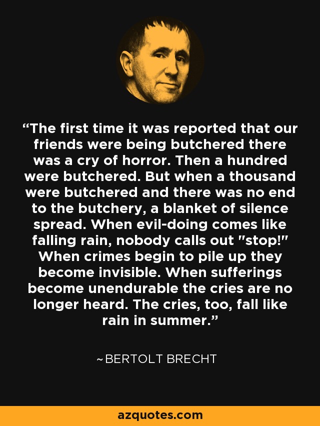 The first time it was reported that our friends were being butchered there was a cry of horror. Then a hundred were butchered. But when a thousand were butchered and there was no end to the butchery, a blanket of silence spread. When evil-doing comes like falling rain, nobody calls out 