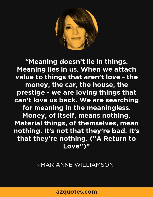 Meaning doesn't lie in things. Meaning lies in us. When we attach value to things that aren't love - the money, the car, the house, the prestige - we are loving things that can't love us back. We are searching for meaning in the meaningless. Money, of itself, means nothing. Material things, of themselves, mean nothing. It's not that they're bad. It's that they're nothing. (
