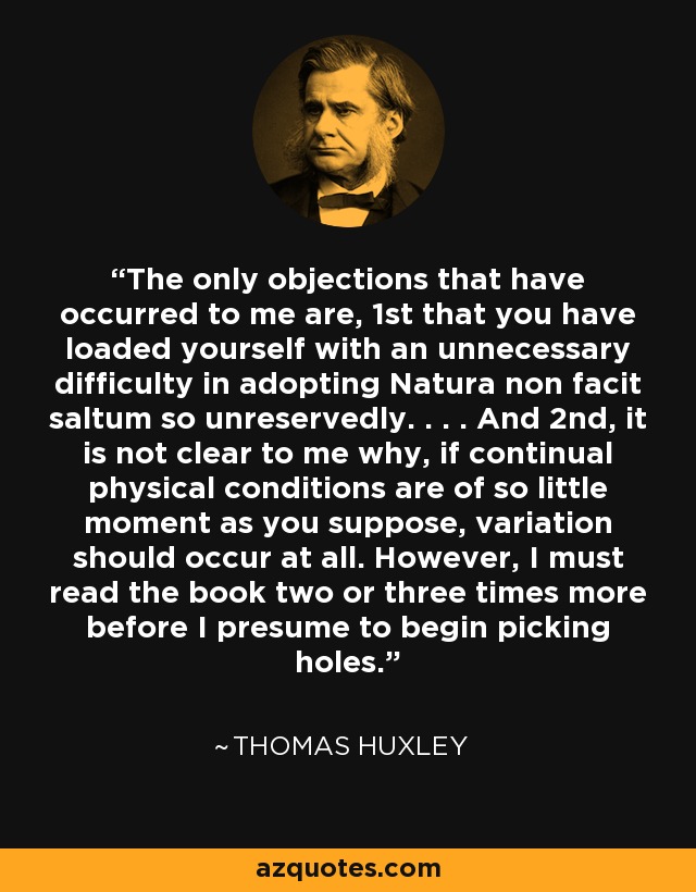 The only objections that have occurred to me are, 1st that you have loaded yourself with an unnecessary difficulty in adopting Natura non facit saltum so unreservedly. . . . And 2nd, it is not clear to me why, if continual physical conditions are of so little moment as you suppose, variation should occur at all. However, I must read the book two or three times more before I presume to begin picking holes. - Thomas Huxley