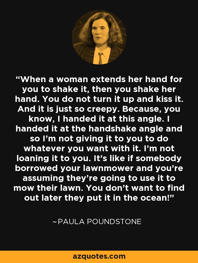 When a woman extends her hand for you to shake it, then you shake her hand. You do not turn it up and kiss it. And it is just so creepy. Because, you know, I handed it at this angle. I handed it at the handshake angle and so I'm not giving it to you to do whatever you want with it. I'm not loaning it to you. It's like if somebody borrowed your lawnmower and you're assuming they're going to use it to mow their lawn. You don't want to find out later they put it in the ocean! - Paula Poundstone
