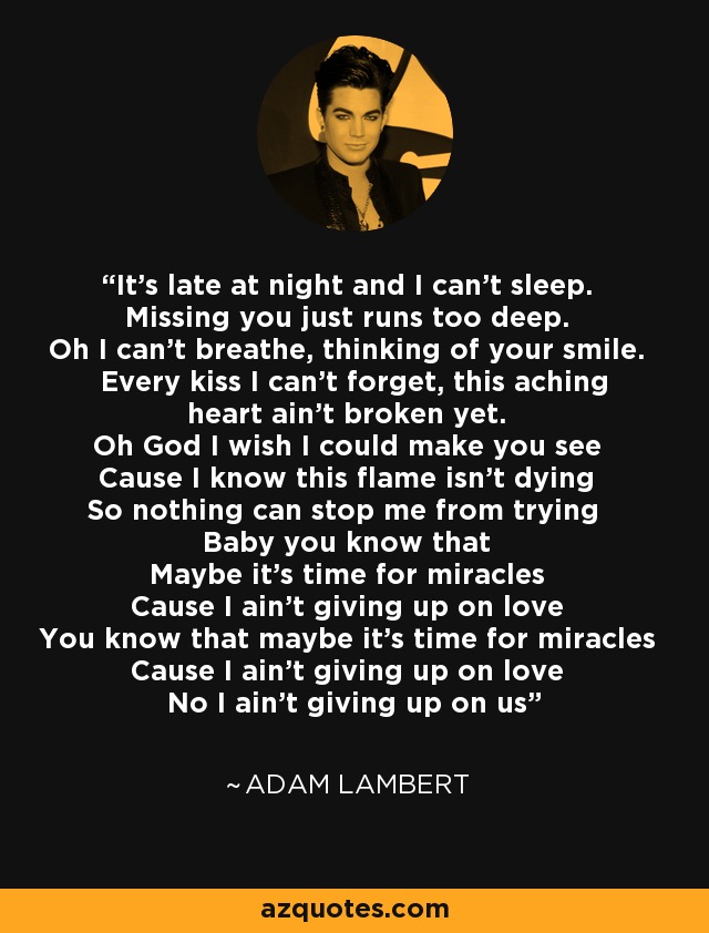 It's late at night and I can't sleep. Missing you just runs too deep. Oh I can't breathe, thinking of your smile. Every kiss I can't forget, this aching heart ain't broken yet. Oh God I wish I could make you see Cause I know this flame isn't dying So nothing can stop me from trying Baby you know that Maybe it's time for miracles Cause I ain't giving up on love You know that maybe it's time for miracles Cause I ain't giving up on love No I ain't giving up on us - Adam Lambert