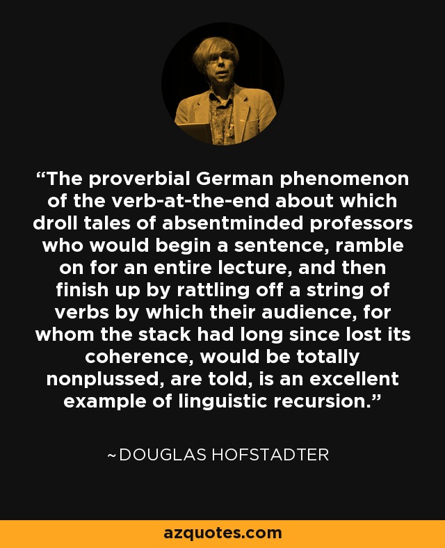 The proverbial German phenomenon of the verb-at-the-end about which droll tales of absentminded professors who would begin a sentence, ramble on for an entire lecture, and then finish up by rattling off a string of verbs by which their audience, for whom the stack had long since lost its coherence, would be totally nonplussed, are told, is an excellent example of linguistic recursion. - Douglas Hofstadter