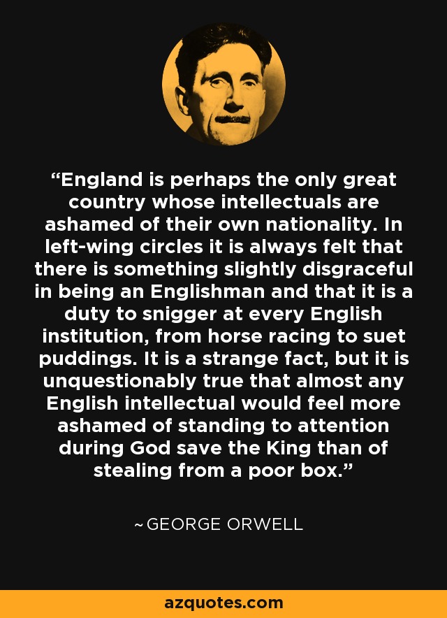 Inglaterra es quizá el único gran país cuyos intelectuales se avergüenzan de su propia nacionalidad. En los círculos de izquierdas siempre se piensa que hay algo ligeramente vergonzoso en ser inglés y que es un deber mofarse de todas las instituciones inglesas, desde las carreras de caballos hasta los puddings de sebo. Es un hecho extraño, pero es incuestionablemente cierto que casi cualquier intelectual inglés se sentiría más avergonzado de ponerse en pie durante Dios salve al Rey que de robar en una caja pobre. - George Orwell