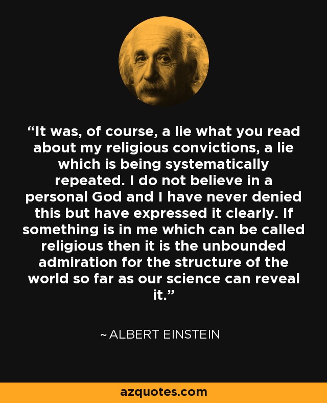 It was, of course, a lie what you read about my religious convictions, a lie which is being systematically repeated. I do not believe in a personal God and I have never denied this but have expressed it clearly. If something is in me which can be called religious then it is the unbounded admiration for the structure of the world so far as our science can reveal it. - Albert Einstein