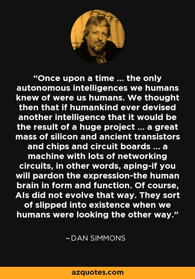 Once upon a time ... the only autonomous intelligences we humans knew of were us humans. We thought then that if humankind ever devised another intelligence that it would be the result of a huge project ... a great mass of silicon and ancient transistors and chips and circuit boards ... a machine with lots of networking circuits, in other words, aping-if you will pardon the expression-the human brain in form and function. Of course, AIs did not evolve that way. They sort of slipped into existence when we humans were looking the other way. - Dan Simmons