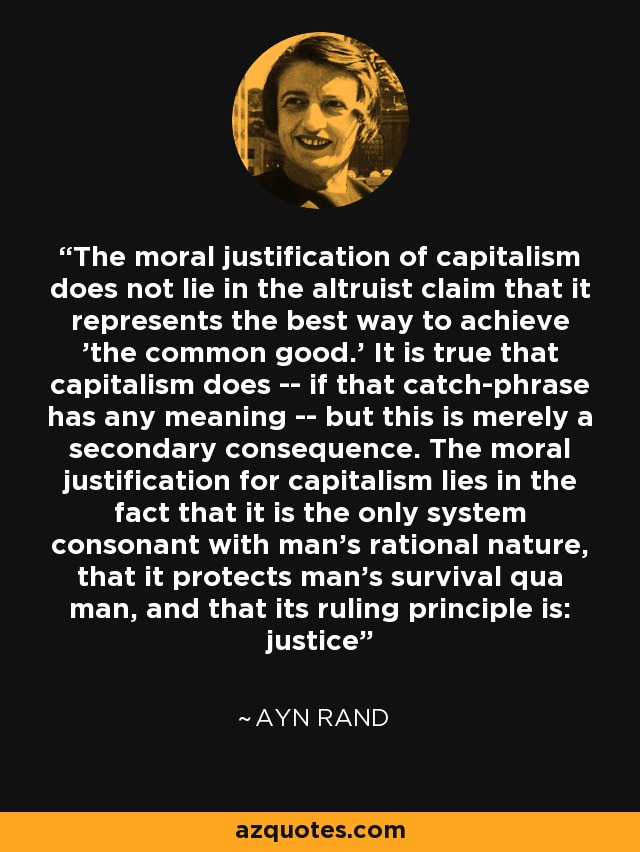The moral justification of capitalism does not lie in the altruist claim that it represents the best way to achieve 'the common good.' It is true that capitalism does -- if that catch-phrase has any meaning -- but this is merely a secondary consequence. The moral justification for capitalism lies in the fact that it is the only system consonant with man's rational nature, that it protects man's survival qua man, and that its ruling principle is: justice - Ayn Rand