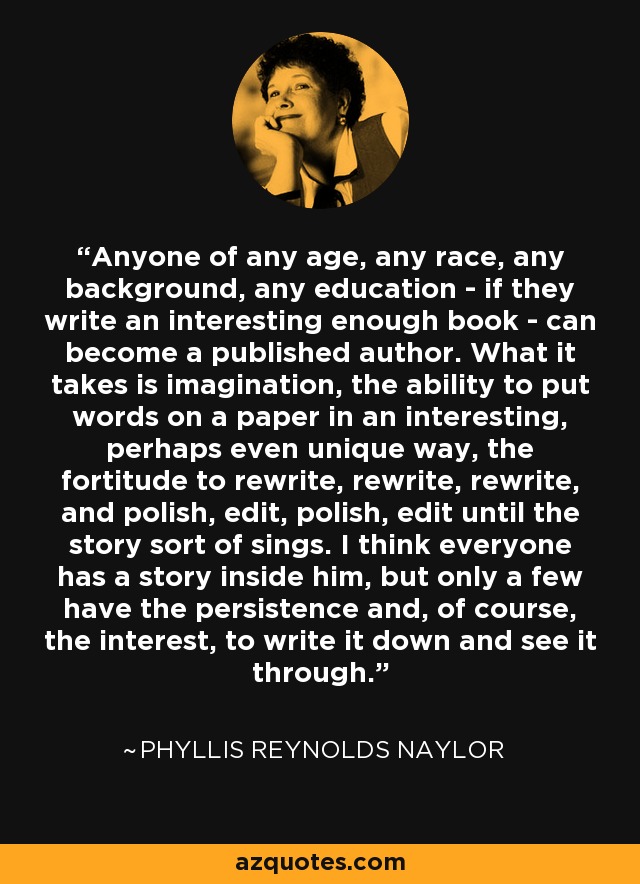 Anyone of any age, any race, any background, any education - if they write an interesting enough book - can become a published author. What it takes is imagination, the ability to put words on a paper in an interesting, perhaps even unique way, the fortitude to rewrite, rewrite, rewrite, and polish, edit, polish, edit until the story sort of sings. I think everyone has a story inside him, but only a few have the persistence and, of course, the interest, to write it down and see it through. - Phyllis Reynolds Naylor