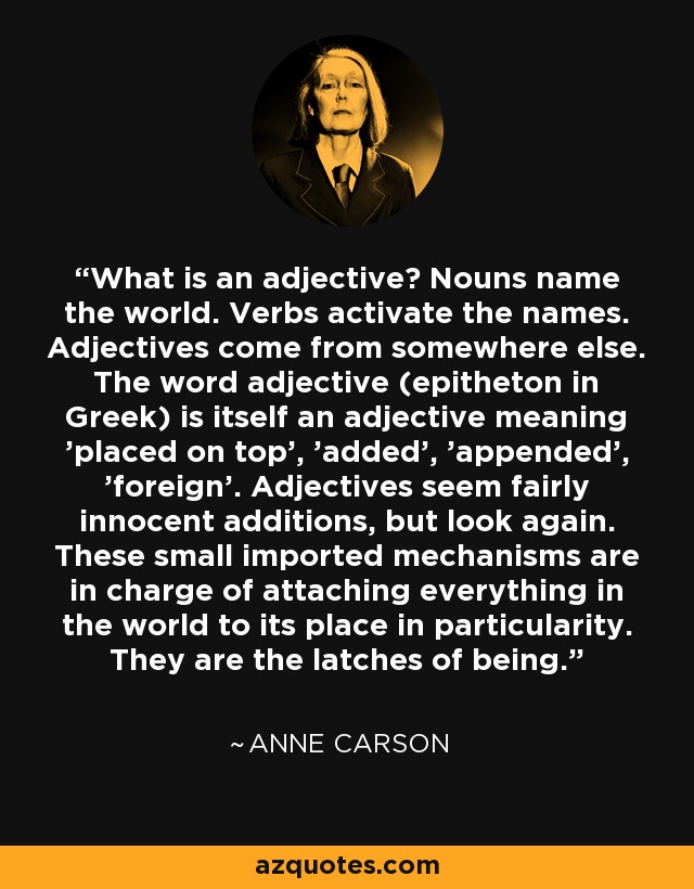 What is an adjective? Nouns name the world. Verbs activate the names. Adjectives come from somewhere else. The word adjective (epitheton in Greek) is itself an adjective meaning 'placed on top', 'added', 'appended', 'foreign'. Adjectives seem fairly innocent additions, but look again. These small imported mechanisms are in charge of attaching everything in the world to its place in particularity. They are the latches of being. - Anne Carson